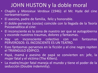 JOHN HUSTON y la doble moral
• Chaplin y Monsieux Verdoux (1946): el Mr. Hyde del cine
norteamericano:
• El asesino, padre de familia, feliz y honorable.
• El doble-perverso (sosías) coincide con la llegada de la Teoría
Psicoanalítica al cine:
• El inconsciente es la zona de nuestro ser que se autogobierna
y esconde nuestros traumas, dolores y fantasmas.
• Hay un inconsciente colectivo con sus fantasmas
PERVEROSOS: EL INCOSCIENTE ES UN TEATRO.
• Esos fantasmas perversos en la ficción y el cine negro repiten
el TRIÁNGULO EDÍPICO.
• Papá, mamá y asesino de papá se convierten en: jefe, la
mujer fatal y el víctima (The Killers).
• La madre/mujer fatal maneja el mundo y tiene el poder de la
seducción (Double indemnity).
 