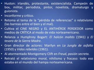 • Huston: irlandés, protestante, existencialista. Campeón de
box, militar, periodista, pintor, novelista, dramaturgo y
guionista.
• Inconforme y crítico.
• Retoma el tema de la “pérdida de referencias” o relativismo
(las barreas entre el bien y el mal).
• Cultiva el CINE NEGRO y EL ANTIHÉROE PERDEDOR como
medios de CRÍTICA al modo de vida norteamericano.
• Relanza a Humphrey Bogart: El halcón maltés (1941) y El
tesoro de la Sierra Madre.
• Gran director de actores: Marilyn en La Jungla de asfalto
(1950) y Vidas rebeldes (1961).
• Al atormentado Montgomery Clift en Freud, pasión secreta.
• Retrató el relativismo moral, nihilismo y fracaso: todo eso
estaba en el mundo del hampa norteamericana.
 