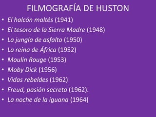 FILMOGRAFÍA DE HUSTON
• El halcón maltés (1941)
• El tesoro de la Sierra Madre (1948)
• La jungla de asfalto (1950)
• La reina de África (1952)
• Moulin Rouge (1953)
• Moby Dick (1956)
• Vidas rebeldes (1962)
• Freud, pasión secreta (1962).
• La noche de la iguana (1964)
 