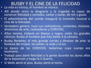 BUSBY Y EL CINE DE LA FELICIDAD
• La vida es irónica, el hombre es irónico.
• Allí donde reina la desgracia y la tragedia es capaz de
construir felicidad y comedia: cantar y bailar, de reír y gozar.
• El advenimiento del sonido inauguró la Comedia musical o
cine de la felicidad.
• Verdadero género, tuvo sus realizadores, cantantes, músicos,
directores de arte, realizadores y CORISTAS.
• Años treinta, todavía en blanco y negro, están los grandes
clásicos: Busby el hombre que hizo bailar a la cámara.
• Busby Berkeley, el más grande corista y director de arte: la
fantasía del oropel, las pieles, la seda y la luz.
• La época de las CORISTAS: bailarinas cuyo cuerpo era
escenario.
• Trabajó para darle felicidad a la gente durante los duros años
de la depresión y luego la II Guerra.
• Si Wells abrió el piso, Busby abrió el techo.
 