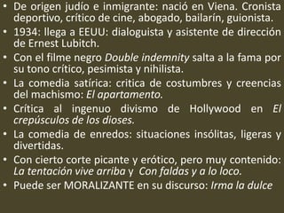 • De origen judío e inmigrante: nació en Viena. Cronista
deportivo, crítico de cine, abogado, bailarín, guionista.
• 1934: llega a EEUU: dialoguista y asistente de dirección
de Ernest Lubitch.
• Con el filme negro Double indemnity salta a la fama por
su tono crítico, pesimista y nihilista.
• La comedia satírica: critica de costumbres y creencias
del machismo: El apartamento.
• Crítica al ingenuo divismo de Hollywood en El
crepúsculos de los dioses.
• La comedia de enredos: situaciones insólitas, ligeras y
divertidas.
• Con cierto corte picante y erótico, pero muy contenido:
La tentación vive arriba y Con faldas y a lo loco.
• Puede ser MORALIZANTE en su discurso: Irma la dulce
 