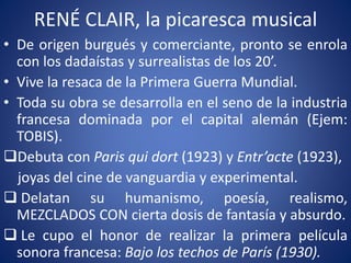 RENÉ CLAIR, la picaresca musical
• De origen burgués y comerciante, pronto se enrola
con los dadaístas y surrealistas de los 20’.
• Vive la resaca de la Primera Guerra Mundial.
• Toda su obra se desarrolla en el seno de la industria
francesa dominada por el capital alemán (Ejem:
TOBIS).
Debuta con Paris qui dort (1923) y Entr’acte (1923),
joyas del cine de vanguardia y experimental.
 Delatan su humanismo, poesía, realismo,
MEZCLADOS CON cierta dosis de fantasía y absurdo.
 Le cupo el honor de realizar la primera película
sonora francesa: Bajo los techos de París (1930).
 