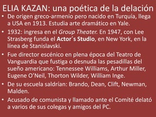 ELIA KAZAN: una poética de la delación
• De origen greco-armenio pero nacido en Turquía, llega
a USA en 1913. Estudia arte dramático en Yale.
• 1932: ingresa en el Group Theater. En 1947, con Lee
Strasberg funda el Actor´s Studio, en New York, en la
línea de Stanislavski.
• Fue director escénico en plena época del Teatro de
Vanguardia que fustiga o desnuda las pesadillas del
sueño americano: Tennessee Williams, Arthur Miller,
Eugene O’Neil, Thorton Wilder, William Inge.
• De su escuela saldrían: Brando, Dean, Clift, Newman,
Malden.
• Acusado de comunista y llamado ante el Comíté delató
a varios de sus colegas y amigos del PC.
 