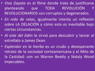 • Viva Zapata es el filme donde trata de justificarse
planteando que TODA REVOLUCIÓN Y
REVOLUCIONARIOS son corruptos y degenerados.
• En nido de ratas, igualmente intenta un reflexión
sobre LA DELACIÓN y cómo esta es inevitable bajo
ciertas circunstancias.
• Al este del Edén le sirvió para descubrir y lanzar al
estrellato a James Dean.
• Esplendor en la hierba es un crudo y desesperante
retrato de la sociedad norteamericana y el Mito de
la Castidad: con un Warren Beatty y Nataly Wood
impecables.
 