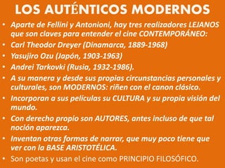 LOS AUTÉNTICOS MODERNOS
• Aparte de Fellini y Antonioni, hay tres realizadores LEJANOS
que son claves para entender el cine CONTEMPORÁNEO:
• Carl Theodor Dreyer (Dinamarca, 1889-1968)
• Yasujiro Ozu (Japón, 1903-1963)
• Andrei Tarkovki (Rusia, 1932-1986).
• A su manera y desde sus propias circunstancias personales y
culturales, son MODERNOS: riñen con el canon clásico.
• Incorporan a sus películas su CULTURA y su propia visión del
mundo.
• Con derecho propio son AUTORES, antes incluso de que tal
noción aparezca.
• Inventan otras formas de narrar, que muy poco tiene que
ver con la BASE ARISTOTÉLICA.
• Son poetas y usan el cine como PRINCIPIO FILOSÓFICO.
 