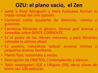 OZU: el plano vacío, el Zen
• Junto a Kenji Mizoguchi y Akira Kurosawa forman la
tríada cenital del cine japonés.
• Comenzó como ayudante de dirección, cómico y
guionista.
• Comienza filmando el género: Shimun geki dramas y
comedias sobre GENTE CORRIENTE.
• Es el padre de los Héroes menores, y para filmarlos
colocaba la cámara abajo.
• Es austero, naturalista radical: escenas íntimas y
pequeños dramas familiares.
• Planos fijos, sostenidos y vacíos.
• Descripción de OBJETOS. Contemplación y silencio.
• Tokio monogatari (53) y Ukigusa (59), obras claves de
entre casi 100 películas.
 