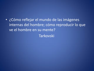 • ¿Cómo reflejar el mundo de las imágenes
internas del hombre; cómo reproducir lo que
ve el hombre en su mente?
Tarkovski
 