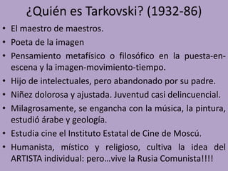 ¿Quién es Tarkovski? (1932-86)
• El maestro de maestros.
• Poeta de la imagen
• Pensamiento metafísico o filosófico en la puesta-en-
escena y la imagen-movimiento-tiempo.
• Hijo de intelectuales, pero abandonado por su padre.
• Niñez dolorosa y ajustada. Juventud casi delincuencial.
• Milagrosamente, se engancha con la música, la pintura,
estudió árabe y geología.
• Estudia cine el Instituto Estatal de Cine de Moscú.
• Humanista, místico y religioso, cultiva la idea del
ARTISTA individual: pero…vive la Rusia Comunista!!!!
 