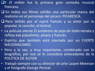 Y El millón fue la primera gran comedia musical
francesa.
 En todos sus filmes exhibe una particular marca del
realismo en el personaje del pícaro: PICARESCA.
 Pero teñido por el esprit francés y su amor por lo
popular, la canción, el bistrot.
• La película silente El sombrero de paja de Italia retrata y
refleja ese populismo, pícaro y francés.
• Espíritu que también está marcado por un FUERTE
NACIONALISMO.
• Pero a la vez, y muy importante, combinado con lo
biográfico, por eso se lo considera antecedente de la
POLÍTICA DE AUTOR.
• Trabajó siempre con su director de arte Lazare Meerson
y el fotógrafo George Perinal.
 