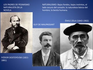 LOS PADRES DE PESIMISMO
NATURALISTA EN LA
NOVELA
FIÓDOR DOSTOYEVSKI (1821-
1881)
ÉMILE ZOLA (184O-1902)
GUY DE MAUPASSANT
NATURALISMO: Bajos fondos, bajos instintos, el
lado oscuro del corazón; la naturaleza básica del
hombre; la bestia humana.
 