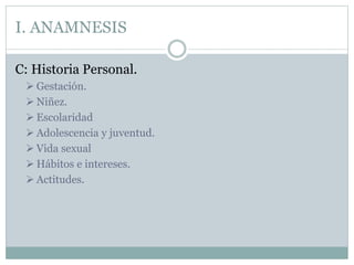 I. ANAMNESIS
C: Historia Personal.
 Gestación.
 Niñez.
 Escolaridad
 Adolescencia y juventud.
 Vida sexual
 Hábitos e intereses.
 Actitudes.
 