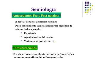 Semiología
Antecedentes Pre y Post natales:
El hábitat donde se desarrolla este niño
De su conocimiento vamos a deducir lar presencia de
enfermedades; ejemplo:
 Parasitosis
 Agentes tóxicos del medio
 Vectores que prevalecen, etc..
Nos da a conocer la cobertura contra enfermedades
inmunnoprevenibles del niño examinado
Inmunizaciones
 