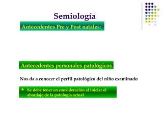 Semiología
Antecedentes Pre y Post natales:
Nos da a conocer el perfil patológico del niño examinado
Antecedentes personales patológicos
 Se debe tener en consideración al iniciar el
abordaje de la patología actual.
 