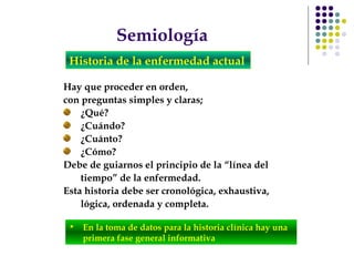 Semiología
Historia de la enfermedad actual
Hay que proceder en orden,
con preguntas simples y claras;
¿Qué?
¿Cuándo?
¿Cuánto?
¿Cómo?
Debe de guiarnos el principio de la “línea del
tiempo” de la enfermedad.
Esta historia debe ser cronológica, exhaustiva,
lógica, ordenada y completa.
• En la toma de datos para la historia clínica hay una
primera fase general informativa
 