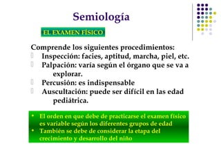 Semiología
EL EXAMEN FÍSICO
Comprende los siguientes procedimientos:
 Inspección: facies, aptitud, marcha, piel, etc.
 Palpación: varía según el órgano que se va a
explorar.
 Percusión: es indispensable
 Auscultación: puede ser difícil en las edad
pediátrica.
• El orden en que debe de practicarse el examen físico
es variable según los diferentes grupos de edad
• También se debe de considerar la etapa del
crecimiento y desarrollo del niño
 