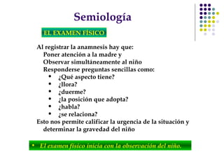 Semiología
EL EXAMEN FÍSICO
Al registrar la anamnesis hay que:
Poner atención a la madre y
Observar simultáneamente al niño
Responderse preguntas sencillas como:
• ¿Qué aspecto tiene?
• ¿llora?
• ¿duerme?
• ¿la posición que adopta?
• ¿habla?
• ¿se relaciona?
Esto nos permite calificar la urgencia de la situación y
determinar la gravedad del niño
• El examen físico inicia con la observación del niño.
 