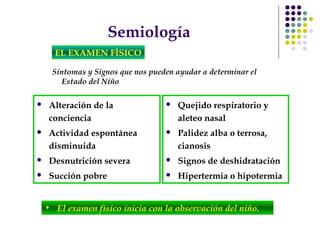 Semiología
 Alteración de la
conciencia
 Actividad espontánea
disminuida
 Desnutrición severa
 Succión pobre
 Quejido respiratorio y
aleteo nasal
 Palidez alba o terrosa,
cianosis
 Signos de deshidratación
 Hipertermia o hipotermia
EL EXAMEN FÍSICO
Síntomas y Signos que nos pueden ayudar a determinar el
Estado del Niño
• El examen físico inicia con la observación del niño.
 