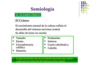 Semiología
EL EXAMEN FÍSICO
El Cráneo
• la apreciación física de este crecimiento representa una valiosa
ayuda para la valoración del sistema nervioso central.
El crecimiento normal de la cabeza refleja el
desarrollo del sistema nervioso central
Se debe de tener en cuenta:
 Tamaño
 Forma
 Circunferencia
cefálica
 Simetría
 Fontanelas
 Suturas
 Cuero cabelludo y
 Cabello
 