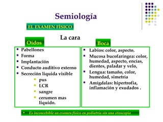 Semiología
EL EXAMEN FÍSICO
La cara
• Es inconcebible un examen físico en pediatría sin una otoscopia
Oídos
 Pabellones
 Forma
 Implantación
 Conducto auditivo externo
 Secreción liquida visible
 pus
 LCR
 sangre
 cerumen mas
liquido.
 Labios: color, aspecto.
 Mucosa bucofaríngea: color,
humedad, aspecto, encías,
dientes, paladar y velo,
 Lengua: tamaño, color,
humedad, simetría
 Amígdalas: hipertrofia,
inflamación y exudados .
Boca
 