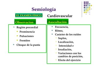 Semiología
EL EXAMEN FÍSICO Cardiovascular
Observacion
• Región precordial
 Prominencia
 Pulsaciones
 Fremitos
 Choque de la punta
 Frecuencia,
 Ritmo,
 Carácter de los ruidos
 Soplos,
 Localización,
 Intensidad e
 Irradiación,
 Variaciones con los
cambios de posición,
 Efecto del ejercicio
Auscultación
 