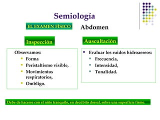 Semiología
EL EXAMEN FÍSICO Abdomen
Inspección
Debe de hacerse con el niño tranquilo, en decúbito dorsal, sobre una superficie firme.
Observamos:
 Forma
 Peristaltismo visible,
 Movimientos
respiratorios,
 Ombligo.
 Evaluar los ruidos hidroaereos:
 Frecuencia,
 Intensidad,
 Tonalidad.
Auscultación
 
