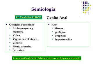 Semiología
EL EXAMEN FÍSICO Genito-Anal
 Genitales Femeninos
 Labios mayores y
menores,
 Vulva,
 Vagina con el himen,
 Clítoris,
 Meato urinario,
 Secresion.
 Ano:
 fisuras
 prolapso
 erupción
 imperforación
La evaluación del niño debe realizarse completamente desnudo
 