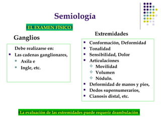 Semiología
EL EXAMEN FÍSICO
Ganglios
Debe realizarse en:
 Las cadenas ganglionares,
 Axila e
 Ingle, etc.
 Conformación, Deformidad
 Tonalidad
 Sensibilidad, Dolor
 Articulaciones
 Movilidad
 Volumen
 Nódulo.
 Deformidad de manos y pies,
 Dedos supernumerarios,
 Cianosis distal, etc.
La evaluación de las extremidades puede requerir deambulación
Extremidades
 