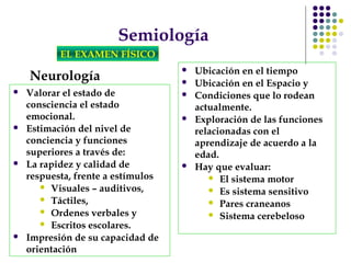 Semiología
EL EXAMEN FÍSICO
Neurología
 Valorar el estado de
consciencia el estado
emocional.
 Estimación del nivel de
conciencia y funciones
superiores a través de:
 La rapidez y calidad de
respuesta, frente a estímulos
 Visuales – auditivos,
 Táctiles,
 Ordenes verbales y
 Escritos escolares.
 Impresión de su capacidad de
orientación
 Ubicación en el tiempo
 Ubicación en el Espacio y
 Condiciones que lo rodean
actualmente.
 Exploración de las funciones
relacionadas con el
aprendizaje de acuerdo a la
edad.
 Hay que evaluar:
 El sistema motor
 Es sistema sensitivo
 Pares craneanos
 Sistema cerebeloso
 