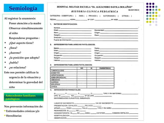 Semiología
Al registrar la anamnesis:
Poner atención a la madre
Observar simultáneamente
al niño
Responderse preguntas :
• ¿Qué aspecto tiene?
• ¿llora?
• ¿duerme?
• ¿la posición que adopta?
• ¿habla?
• ¿se relaciona?
Esto nos permite calificar la
urgencia de la situación y
determinar la gravedad del
niño
Nos proveerán información de:
Enfermedades crónicas y/o
Hereditarias
Antecedentes familiares
patológicos :
 