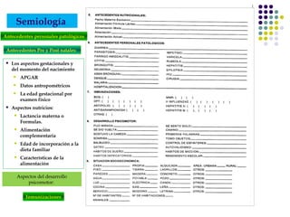 Semiología
 Los aspectos gestacionales y
del momento del nacimiento
 APGAR
 Datos antropométricos
 La edad gestacional por
examen físico
 Aspectos nutricios:
 Lactancia materna o
Formulas.
 Alimentación
complementaria
 Edad de incorporación a la
dieta familiar
 Características de la
alimentación
Antecedentes Pre y Post natales:
Antecedentes personales patológicos
Aspectos del desarrollo
psicomotor:
Inmunizaciones
 