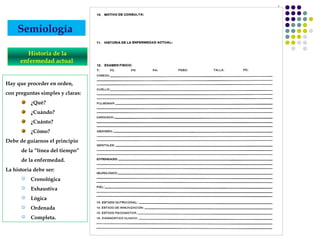 Semiología
Historia de la
enfermedad actual
Hay que proceder en orden,
con preguntas simples y claras:
¿Qué?
¿Cuándo?
¿Cuánto?
¿Cómo?
Debe de guiarnos el principio
de la “línea del tiempo”
de la enfermedad.
La historia debe ser:
 Cronológica
 Exhaustiva
 Lógica
 Ordenada
 Completa.
 