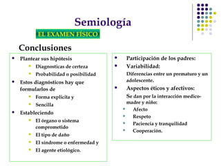 Semiología
EL EXAMEN FÍSICO
Conclusiones
 Plantear sus hipótesis
 Diagnosticas de certeza
 Probabilidad o posibilidad
 Estos diagnósticos hay que
formularlos de
 Forma explicita y
 Sencilla
 Estableciendo
 El órgano o sistema
comprometido
 El tipo de daño
 El síndrome o enfermedad y
 El agente etiológico.
 Participación de los padres:
 Variabilidad:
Diferencias entre un prematuro y un
adolescente.
 Aspectos éticos y afectivos:
Se dan por la interacción medico-
madre y niño:
 Afecto
 Respeto
 Paciencia y tranquilidad
 Cooperación.
 
