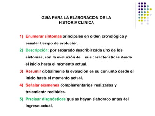 1) Enumerar síntomas principales en orden cronológico y
señalar tiempo de evolución.
2) Descripción: por separado describir cada uno de los
síntomas, con la evolución de sus características desde
el inicio hasta el momento actual.
3) Resumir globalmente la evolución en su conjunto desde el
inicio hasta el momento actual.
4) Señalar exámenes complementarios realizados y
tratamiento recibidos.
5) Precisar diagnósticos que se hayan elaborado antes del
ingreso actual.
GUIA PARA LA ELABORACION DE LA
HISTORIA CLINICA
 