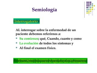 Semiología
AL interrogar sobre la enfermedad de un
paciente debemos referirnos a:
 Su comienzo; qué, Cuando, cuanto y como
 La evolución de todos los síntomas y
 Al final el examen físico.
Interrogatorio:
 El interrogatorio y la anamnesis no deben de cesar porque comencemos
el examen físico y no se pueden dar reglas para hacer un interrogatorio.
 