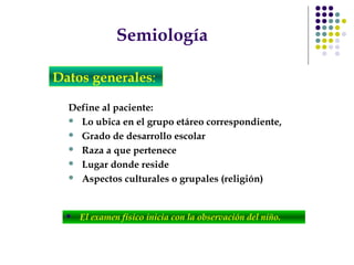 Semiología
Define al paciente:
 Lo ubica en el grupo etáreo correspondiente,
 Grado de desarrollo escolar
 Raza a que pertenece
 Lugar donde reside
 Aspectos culturales o grupales (religión)
Datos generales:
 El examen físico inicia con la observación del niño.
 
