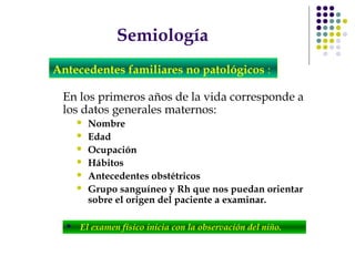 Semiología
En los primeros años de la vida corresponde a
los datos generales maternos:
 Nombre
 Edad
 Ocupación
 Hábitos
 Antecedentes obstétricos
 Grupo sanguíneo y Rh que nos puedan orientar
sobre el origen del paciente a examinar.
Antecedentes familiares no patológicos :
 El examen físico inicia con la observación del niño.
 