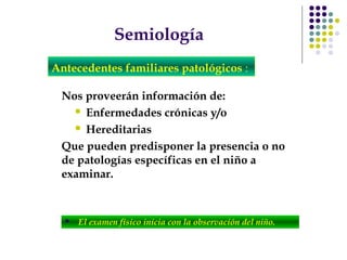 Semiología
Nos proveerán información de:
 Enfermedades crónicas y/o
 Hereditarias
Que pueden predisponer la presencia o no
de patologías específicas en el niño a
examinar.
Antecedentes familiares patológicos :
 El examen físico inicia con la observación del niño.
 