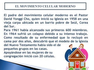 El padre del movimiento celular moderno es el Pastor David Yonggi Cho, quien inició su iglesia en 1958 en una vieja carpa ubicada en un barrio pobre de Seúl, Corea del Sur. Para 1961 había alcanzado sus primeros 600 miembros. En 1964 sufrió un colapso debido a su intenso trabajo. Como resultado de su enfermedad que lo recluyó en cama por dos años, descubrió que el modelo de la Iglesia del Nuevo Testamento había sido el de pequeños grupos en las casas.  Apoyándose en las mujeres de su  congregación inició con 20 células. 
