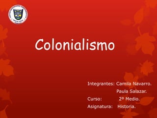 Colonialismo
Integrantes: Camila Navarro.
Paula Salazar.
Curso: 2º Medio.
Asignatura: Historia.
 