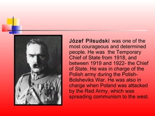 Józef Piłsudski was one of the
most courageous and determined
people. He was the Temporary
Chief of State from 1918, and
between 1919 and 1922- the Chief
of State. He was in charge of the
Polish army during the Polish-
Bolsheviks War. He was also in
charge when Poland was attacked
by the Red Army, which was
spreading communism to the west.
 