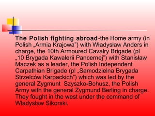 The Polish fighting abroad -the Home army (in
Polish „Armia Krajowa”) with Władysław Anders in
charge, the 10th Armoured Cavalry Brigade (pl
„10 Brygada Kawalerii Pancernej”) with Stanisław
Maczek as a leader, the Polish Independent
Carpathian Brigade (pl „Samodzielna Brygada
Strzelców Karpackich”) which was led by the
general Zygmunt Szyszko-Bohusz, the Polish
Army with the general Zygmund Berling in charge.
They fought in the west under the command of
Władysław Sikorski.
 