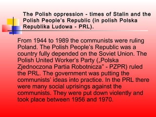 The Polish oppression - times of Stalin and the
  Polish People’s Republic (in polish Polska
  Republika Ludowa - PRL).

From 1944 to 1989 the communists were ruling
Poland. The Polish People’s Republic was a
country fully depended on the Soviet Union. The
Polish United Worker’s Party („Polska
Zjednoczona Partia Robotnicza” - PZPR) ruled
the PRL. The government was putting the
communists’ ideas into practice. In the PRL there
were many social uprisings against the
communists. They were put down violently and
took place between 1956 and 1970.
 