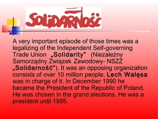 A very important episode of those times was a
legalizing of the Independent Self-governing
Trade Union „Solidarity” (Niezależny
Samorządny Związek Zawodowy- NSZZ
„Solidarność”). It was an opposing organization
consists of over 10 million people. Lech Wałęsa
was in charge of it. In December 1990 he
became the President of the Republic of Poland.
He was chosen in the grand elections. He was a
president until 1995.
 