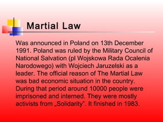 Martial Law
Was announced in Poland on 13th December
1991. Poland was ruled by the Military Council of
National Salvation (pl Wojskowa Rada Ocalenia
Narodowego) with Wojciech Jaruzelski as a
leader. The official reason of The Martial Law
was bad economic situation in the country.
During that period around 10000 people were
imprisoned and interned. They were mostly
activists from „Solidarity”. It finished in 1983.
 