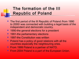 The formation of the III
      Republic of Poland
   The first period of the III Republic of Poland /from 1990
    to 2000/ was connected with building a legal basis of the
    independent and democratic country.
   1990-the general elections for a president
   1991-the parliamentary elections
   1997-the Constitution was written
   Poland has a policy of good relations with all the
    countries especially the neighbouring ones.
   From 1999 Poland is a partner of NATO.
   From 2004 Poland is a part of the European Union.
 