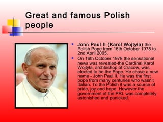 Great and famous Polish
people

             John Paul II (Karol Wojtyła) the
              Polish Pope from 16th October 1978 to
              2nd April 2005.
             On 16th October 1978 the sensational
              news was revealed-the Cardinal Karol
              Wojtyła, archbishop of Cracow, was
              elected to be the Pope. He chose a new
              name - John Paul II. He was the first
              pope from many centuries who wasn’t
              Italian. To the Polish it was a source of
              pride, joy and hope. However the
              government of the PRL was completely
              astonished and panicked.
 