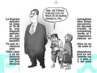 1938   La Suprema Corte de Justicia les niega el amparo a las compañías petroleras, obligándolas a conceder demandas laborales. Éstas se niegan a cumplir con el mandato judicial y en consecuencia, el 18 de marzo, el Presidente Lázaro Cárdenas del Río decreta la expropiación a favor de la Nación, declarando la disponibilidad de México para indemnizar a las compañías petroleras el importe de sus inversiones. Posteriormente, el 7 de junio se crea Petróleos Mexicanos como organismo encargado de explotar y administrar los hidrocarburos en beneficio de la nación. Ya que el problema entre los trabajadores y las compañías no se resolvía y esto afectaba grandemente a la economía de todo el país 1938 Lázaro Cárdenas se unió a las peticiones de los trabajadores y se exigió el incremento en los salarios y una mejora en los servicios sociales de los trabajadores. Desafortunadamente las compañías británicas y norteamericanas se negaron a esto y los inversionistas extranjeros amenazaron con irse del país llevándose todo su capital 