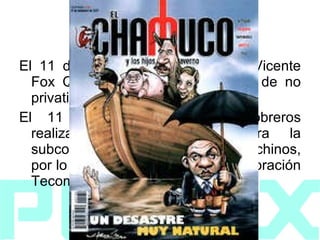 2002 El 11 de noviembre el presidente Vicente Fox Quesada declaró la decisión de no privatizar esta empresa. El 11 de diciembre algunos obreros realizaron una protesta contra la subcontratación de trabajadores chinos, por lo que se cerró el Pozo de exploración Tecominoacán 117. 