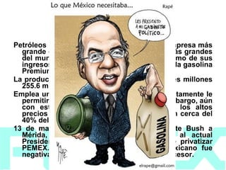 2006   Petróleos Mexicanos se ha convertido en la empresa más grande de México y una de las petroleras más grandes del mundo, tanto en términos de activos como de sus ingresos. PEMEX lanza al mercado nacional la gasolina Premium Ultra Bajo Azufre.  La producción promedio diario se ubicó en tres millones 255.6 mil barriles diarios.  Emplea un nuevo Régimen Fiscal, que supuestamente le permitiría obtener mayores recursos. Sin embargo, aún con este nuevo régimen y ayudado por los altos precios del petróleo, PEMEX contribuye con cerca del 40% del total de los ingresos del país. El  13 de marzo, durante la visita del Presidente Bush a Mérida, Yuc., se le reivindico la oferta al actual Presidente de México, Felipe Calderón, de privatizar PEMEX. La respuesta del mandatario mexicano fue negativa, reiterando la respuesta de su antecesor. 