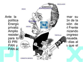 2008 Ante la tentativa del gobierno de reformar su política energética a través de la Comisión de la Energía se levantaron contra la decisión de privatizarlo de completa o parcialmente el Frente Amplio Progresista con Obrador, organizando resistencias civiles y la ocupación del congreso para tomar la decisión de forma consensuada. El PRI propuso un plan de debate de 50 días al PAN y al FAP para debatir la propuesta que el PAN aceptó.  
